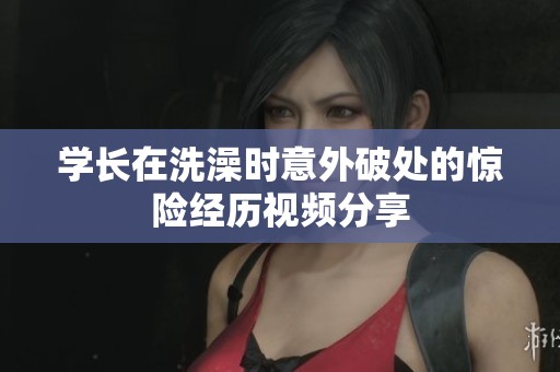 学长在洗澡时意外破处的惊险经历视频分享