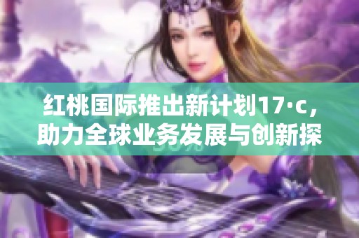 红桃国际推出新计划17·c，助力全球业务发展与创新探索