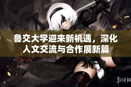 鲁交大学迎来新机遇，深化人文交流与合作展新篇