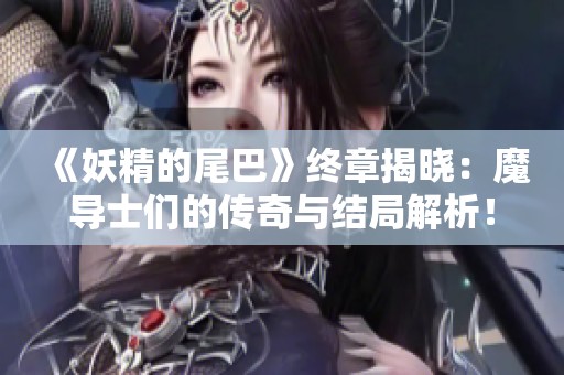 《妖精的尾巴》终章揭晓：魔导士们的传奇与结局解析！