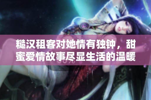 糙汉租客对她情有独钟，甜蜜爱情故事尽显生活的温暖暖意