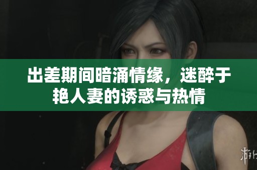 出差期间暗涌情缘，迷醉于艳人妻的诱惑与热情