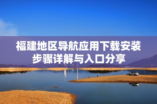 福建地区导航应用下载安装步骤详解与入口分享