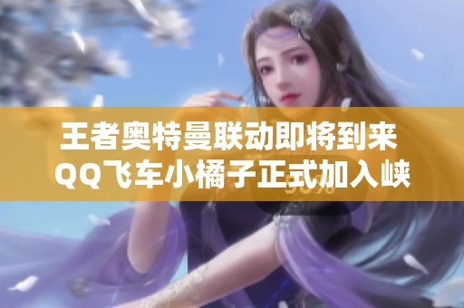王者奥特曼联动即将到来 QQ飞车小橘子正式加入峡谷阵容