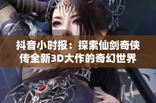 抖音小时报：探索仙剑奇侠传全新3D大作的奇幻世界与精彩内容