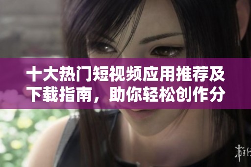 十大热门短视频应用推荐及下载指南，助你轻松创作分享