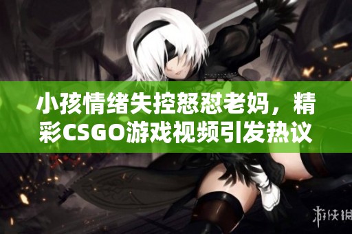小孩情绪失控怒怼老妈，精彩CSGO游戏视频引发热议