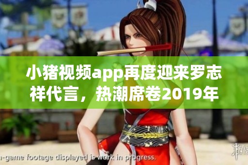 小猪视频app再度迎来罗志祥代言，热潮席卷2019年全网