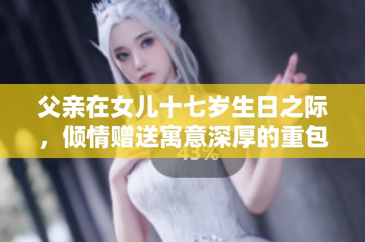 父亲在女儿十七岁生日之际，倾情赠送寓意深厚的重包礼物