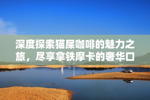 深度探索猫屎咖啡的魅力之旅，尽享拿铁摩卡的奢华口感体验