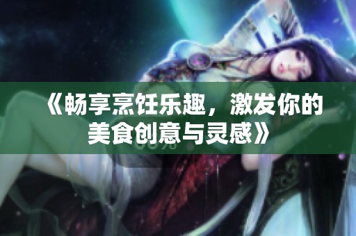 《畅享烹饪乐趣，激发你的美食创意与灵感》