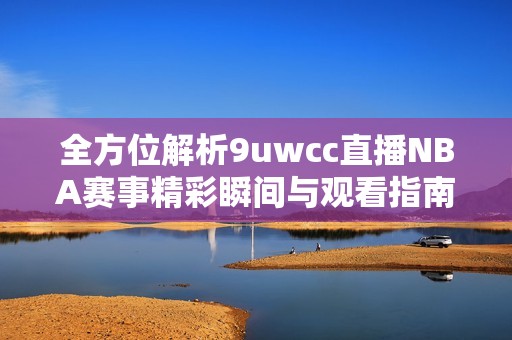 全方位解析9uwcc直播NBA赛事精彩瞬间与观看指南