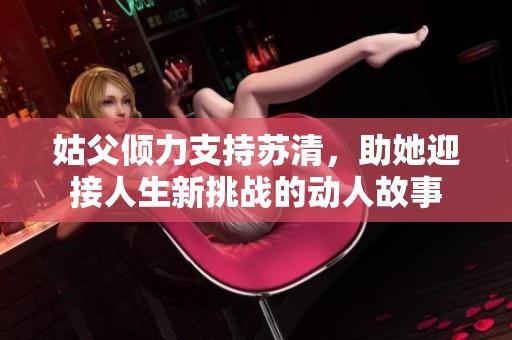 姑父倾力支持苏清，助她迎接人生新挑战的动人故事