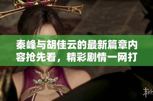 秦峰与胡佳云的最新篇章内容抢先看，精彩剧情一网打尽！