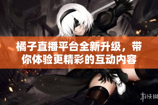 橘子直播平台全新升级，带你体验更精彩的互动内容