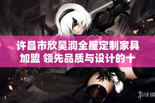 许昌市欣昊润全屋定制家具加盟 领先品质与设计的十大品牌之选