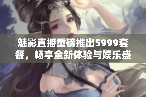 魅影直播重磅推出5999套餐，畅享全新体验与娱乐盛宴