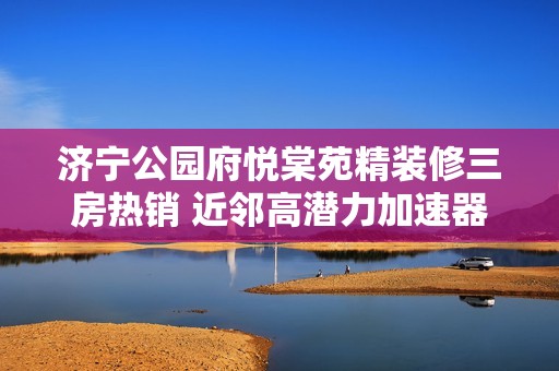 济宁公园府悦棠苑精装修三房热销 近邻高潜力加速器产业园