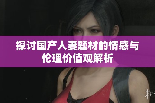 探讨国产人妻题材的情感与伦理价值观解析