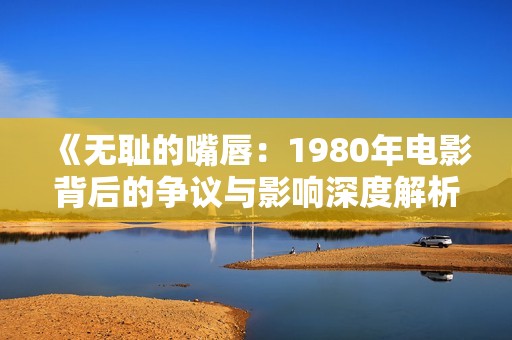 《无耻的嘴唇：1980年电影背后的争议与影响深度解析》