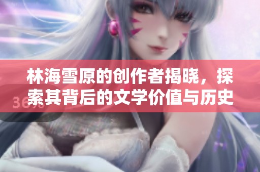 林海雪原的创作者揭晓，探索其背后的文学价值与历史深意
