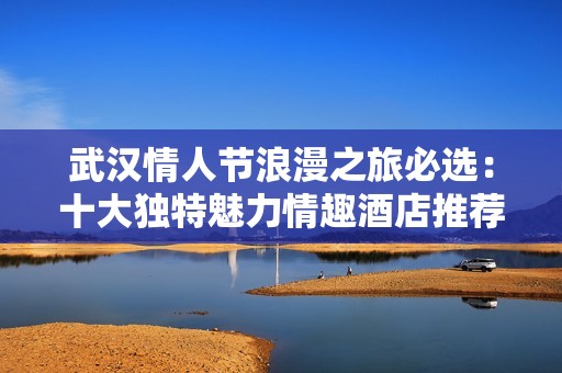 武汉情人节浪漫之旅必选：十大独特魅力情趣酒店推荐