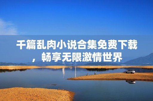 千篇乱肉小说合集免费下载，畅享无限激情世界