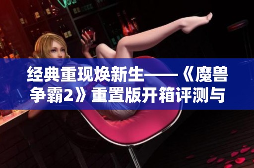 经典重现焕新生——《魔兽争霸2》重置版开箱评测与即时战略新风潮