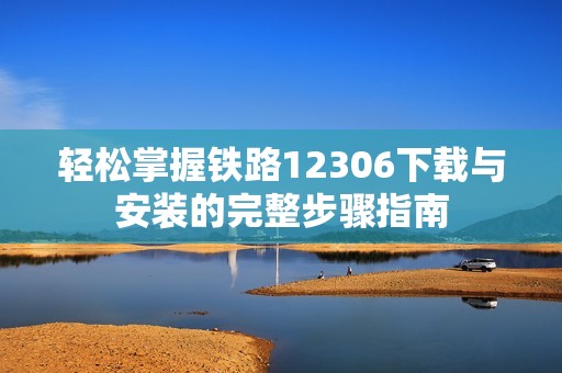轻松掌握铁路12306下载与安装的完整步骤指南