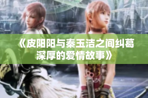 《皮阳阳与秦玉洁之间纠葛深厚的爱情故事》