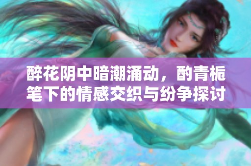 醉花阴中暗潮涌动，酌青栀笔下的情感交织与纷争探讨