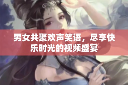 男女共聚欢声笑语，尽享快乐时光的视频盛宴