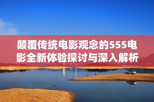 颠覆传统电影观念的555电影全新体验探讨与深入解析