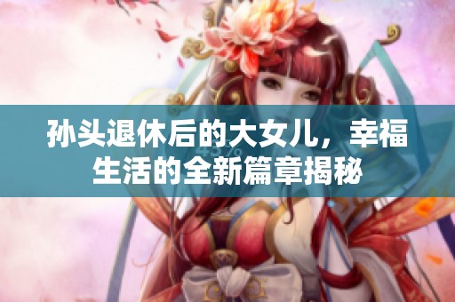 孙头退休后的大女儿，幸福生活的全新篇章揭秘