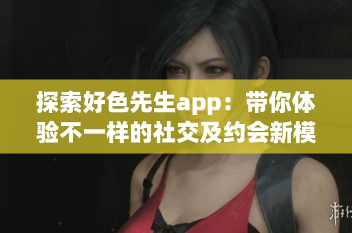 探索好色先生app：带你体验不一样的社交及约会新模式