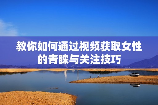 教你如何通过视频获取女性的青睐与关注技巧