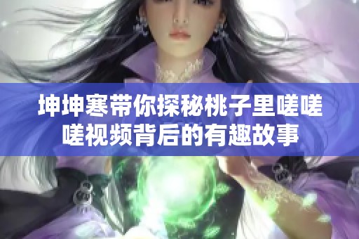 坤坤寒带你探秘桃子里嗟嗟嗟视频背后的有趣故事