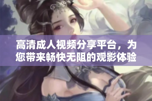 高清成人视频分享平台，为您带来畅快无阻的观影体验
