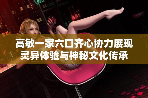 高敏一家六口齐心协力展现灵异体验与神秘文化传承