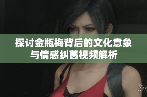 探讨金瓶梅背后的文化意象与情感纠葛视频解析