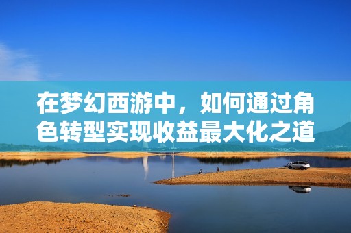 在梦幻西游中，如何通过角色转型实现收益最大化之道