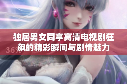 独居男女同享高清电视剧狂飙的精彩瞬间与剧情魅力