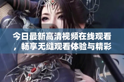 今日最新高清视频在线观看，畅享无缝观看体验与精彩内容