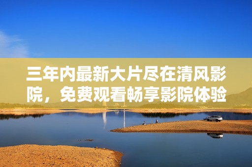 三年内最新大片尽在清风影院，免费观看畅享影院体验