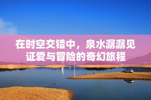在时空交错中，泉水潺潺见证爱与冒险的奇幻旅程