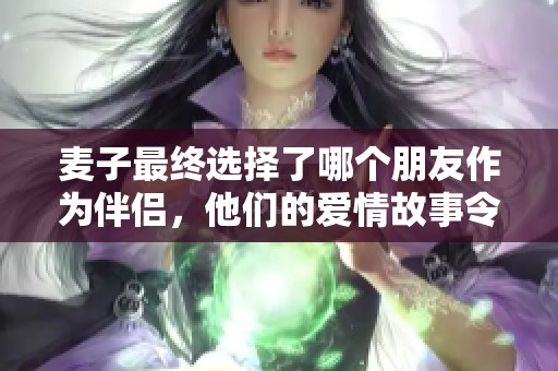 麦子最终选择了哪个朋友作为伴侣，他们的爱情故事令人感动