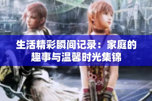 生活精彩瞬间记录：家庭的趣事与温馨时光集锦