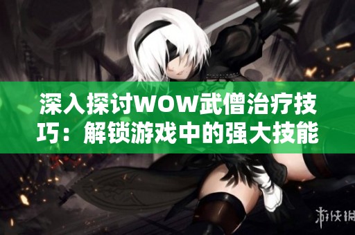 深入探讨WOW武僧治疗技巧：解锁游戏中的强大技能秘籍