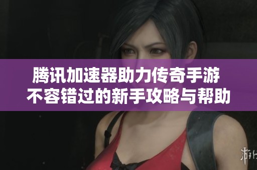腾讯加速器助力传奇手游 不容错过的新手攻略与帮助