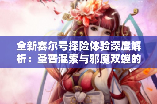全新赛尔号探险体验深度解析：圣普混索与邪魇双螳的魅力对比